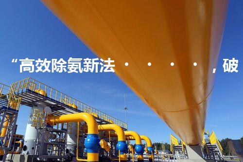 “高效除氨新法，破解氨氮廢水超標(biāo)難題”